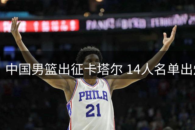 中国男篮出征卡塔尔 14人名单出炉 崔永熙因伤缺阵