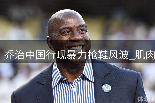 乔治中国行现暴力抢鞋风波 肌肉男与小球迷冲突引热议