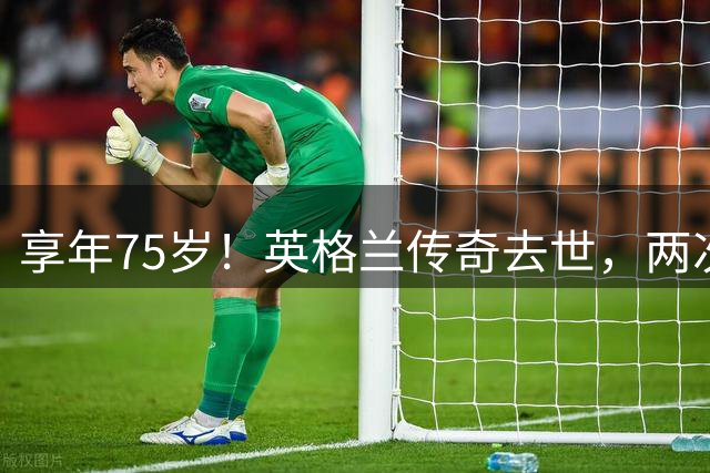 享年75岁！英格兰传奇去世，两次金球奖得主，曾与癌症抗争半年
