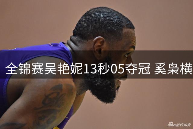 全锦赛吴艳妮13秒05夺冠 奚枭横夺双冠徐卓一问鼎