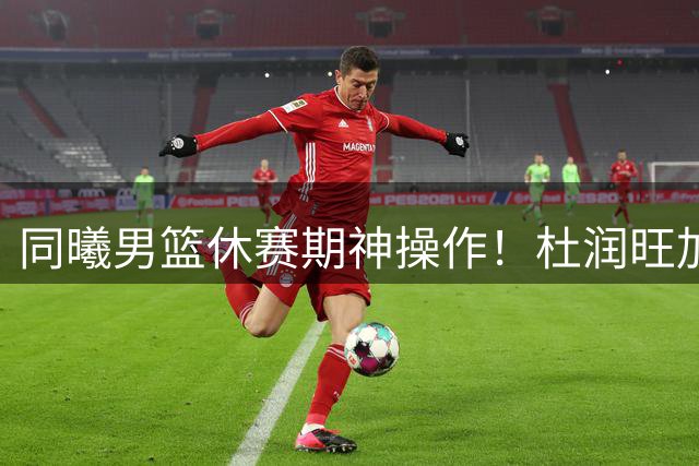 同曦男篮休赛期神操作！杜润旺加盟引爆猜想 徐杰转会疑云再起