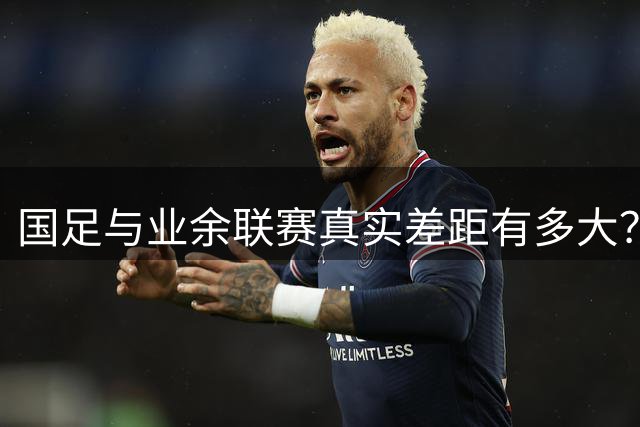 国足与业余联赛真实差距有多大？专业数据揭示惊人真相