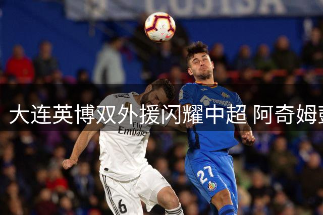 大连英博双外援闪耀中超 阿奇姆彭斯坦丘联手打造进攻风暴