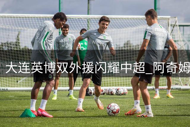 大连英博双外援闪耀中超 阿奇姆彭斯坦丘联手打造进攻风暴