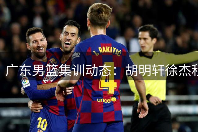 广东男篮集训动态：胡明轩徐杰积极备战 年轻中锋王洪泽强势回归