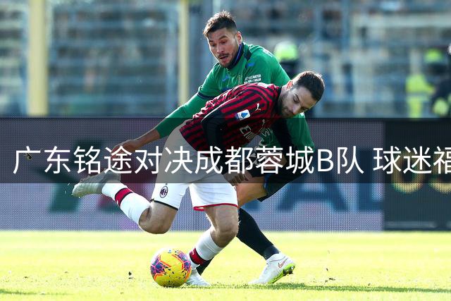 广东铭途对决成都蓉城B队 球迷福利免费送5张中乙门票