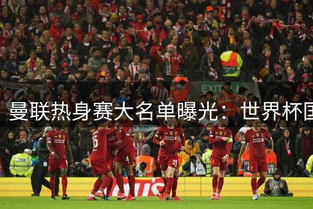 曼联热身赛大名单曝光：世界杯国脚归队 四名青训新星遭弃用
