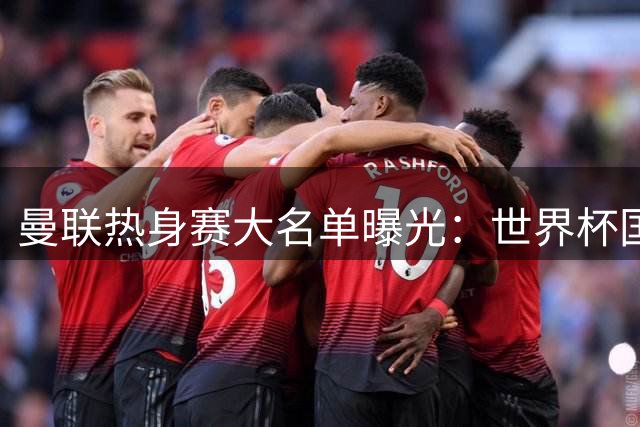 曼联热身赛大名单曝光：世界杯国脚归队 四名青训新星遭弃用