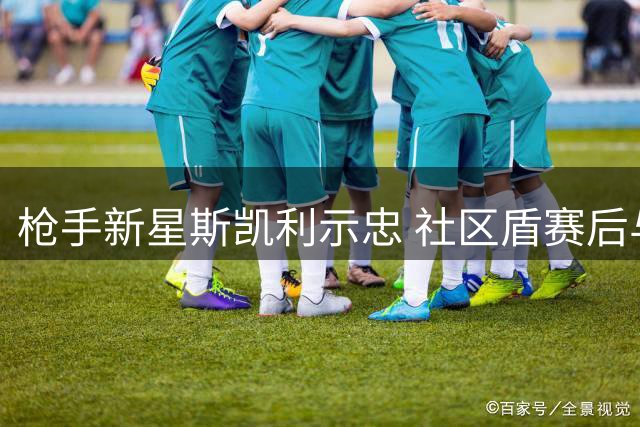 枪手新星斯凯利示忠 社区盾赛后与球迷激情互动