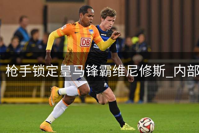 枪手锁定皇马锋霸维尼修斯 内部已达成引援共识
