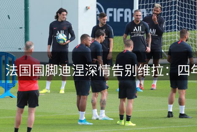 法国国脚迪涅深情告别维拉：四年时光铸就永恒记忆 即将重返巴黎