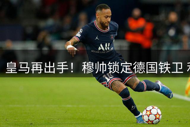 皇马再出手！穆帅锁定德国铁卫 利物浦后防补强计划恐落空