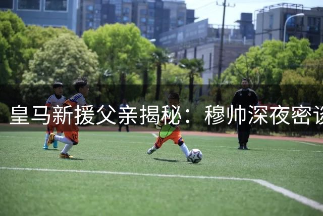 皇马新援父亲揭秘：穆帅深夜密谈 全家守口如瓶的72小时