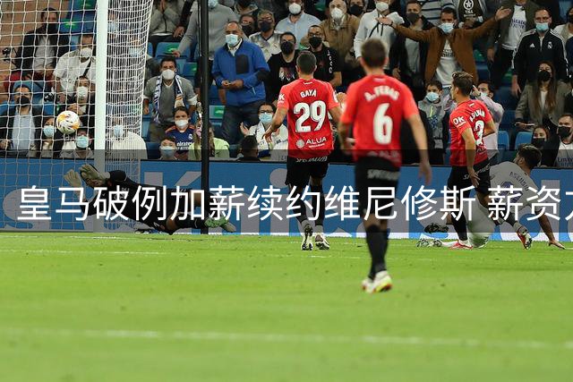 皇马破例加薪续约维尼修斯 薪资方案创队史新高