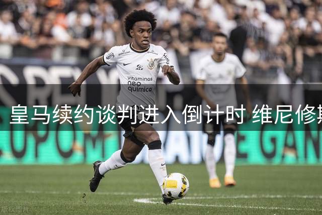 皇马续约谈判进入倒计时 维尼修斯未来48小时定去向