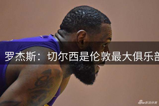罗杰斯：切尔西是伦敦最大俱乐部 1.17亿镑成队史标王签7年长约