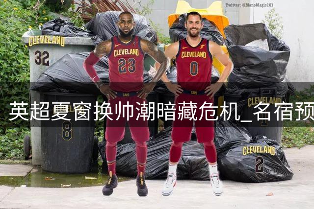 英超夏窗换帅潮暗藏危机 名宿预测半数新帅难逃"短命魔咒
