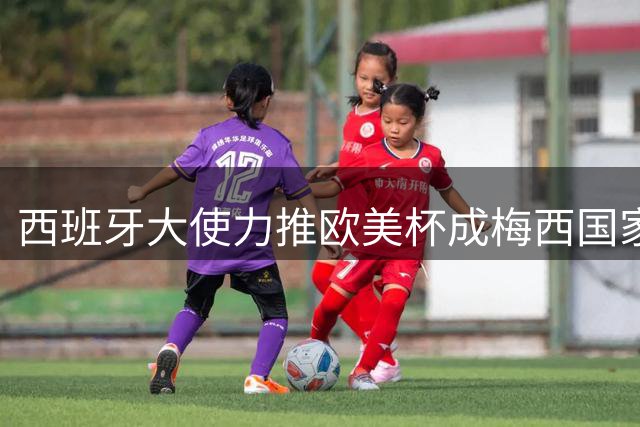 西班牙大使力推欧美杯成梅西国家队告别战 奥乔亚退役 切尔西创纪录签罗杰斯