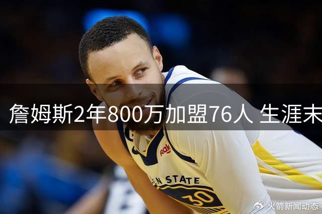 詹姆斯2年800万加盟76人 生涯末年老将底薪引热议
