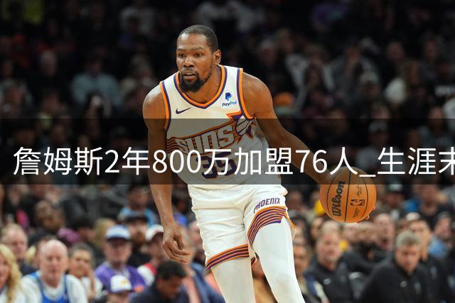 詹姆斯2年800万加盟76人 生涯末年老将底薪引热议
