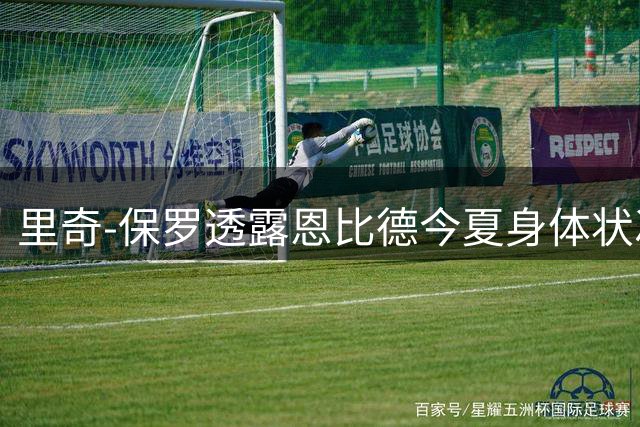里奇-保罗透露恩比德今夏身体状况极佳