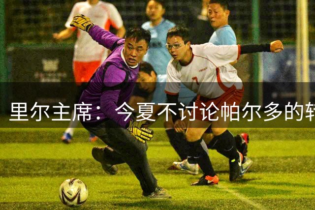 里尔主席：今夏不讨论帕尔多的转会问题，我没有承诺过允许他离队