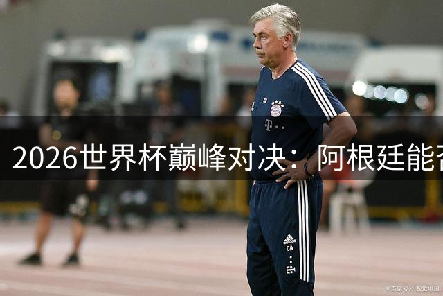 2026世界杯巅峰对决：阿根廷能否打破西班牙卫冕神话？