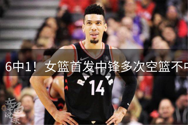 6中1！女篮首发中锋多次空篮不中+场上散步，距离开国家队不远了
