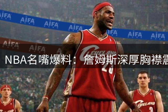 NBA名嘴爆料：詹姆斯深厚胸襟震惊联盟 两大宿敌化敌为友内幕